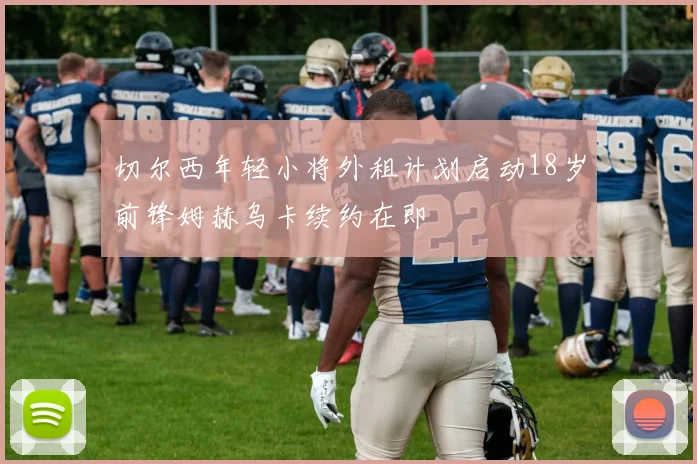 切尔西年轻小将外租计划启动18岁前锋姆赫乌卡续约在即