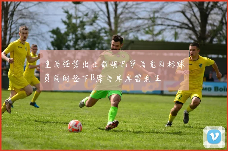 皇马强势出击截胡巴萨马竞目标球员同时签下B席与库库雷利亚