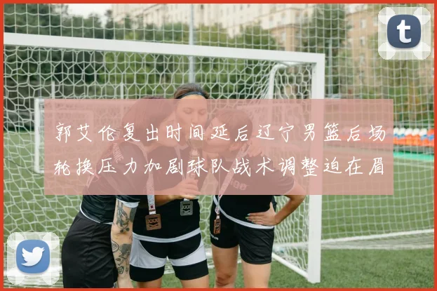 郭艾伦复出时间延后辽宁男篮后场轮换压力加剧球队战术调整迫在眉睫
