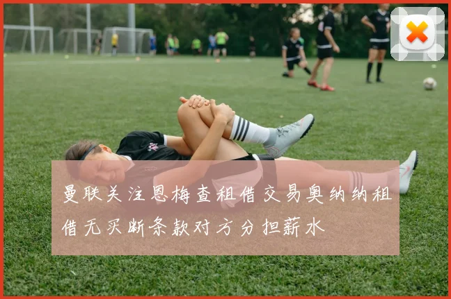 曼联关注恩梅查租借交易奥纳纳租借无买断条款对方分担薪水