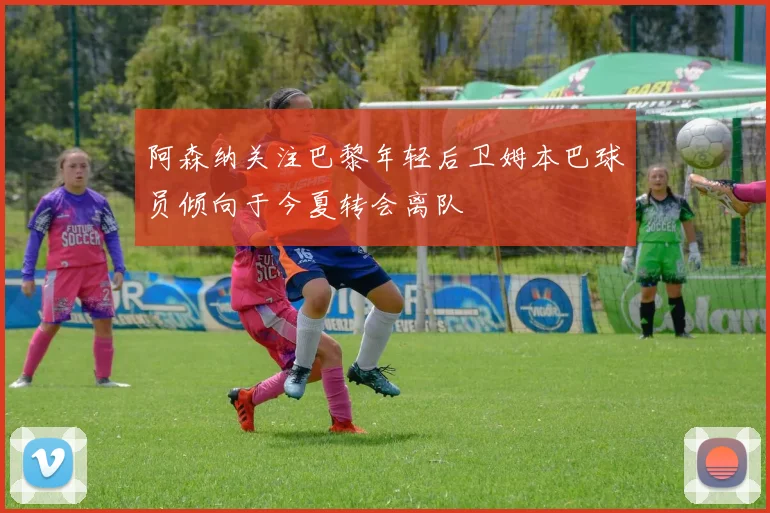 阿森纳关注巴黎年轻后卫姆本巴球员倾向于今夏转会离队
