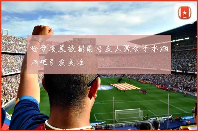 哈登凌晨被捕前与友人聚会于水烟酒吧引发关注