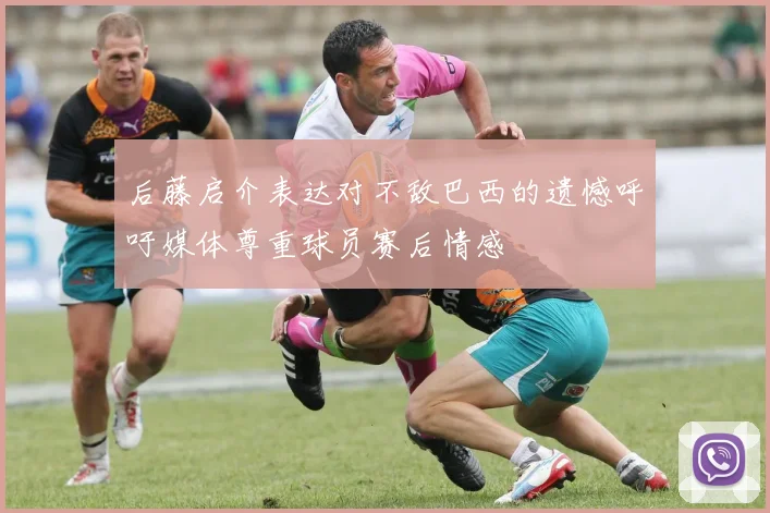 后藤启介表达对不敌巴西的遗憾呼吁媒体尊重球员赛后情感
