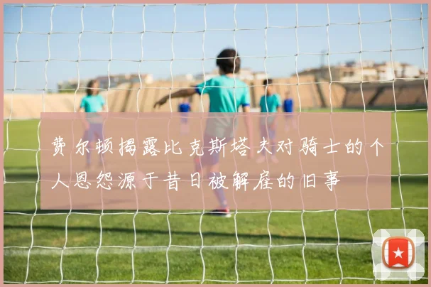 费尔顿揭露比克斯塔夫对骑士的个人恩怨源于昔日被解雇的旧事