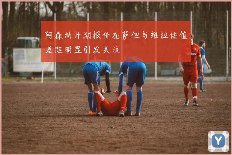 阿森纳计划报价孔萨但与维拉估值差距明显引发关注