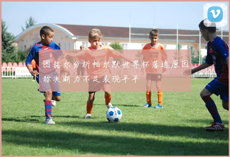 图赫尔分析帕尔默世界杯落选原因称决断力不足表现平平