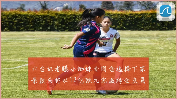 六台记者曝小蜘蛛合同含选择下家条款或将以12亿欧元完成转会交易
