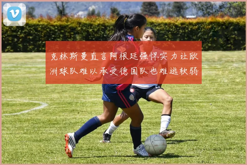 克林斯曼直言阿根廷强悍实力让欧洲球队难以承受德国队也难逃软弱之名
