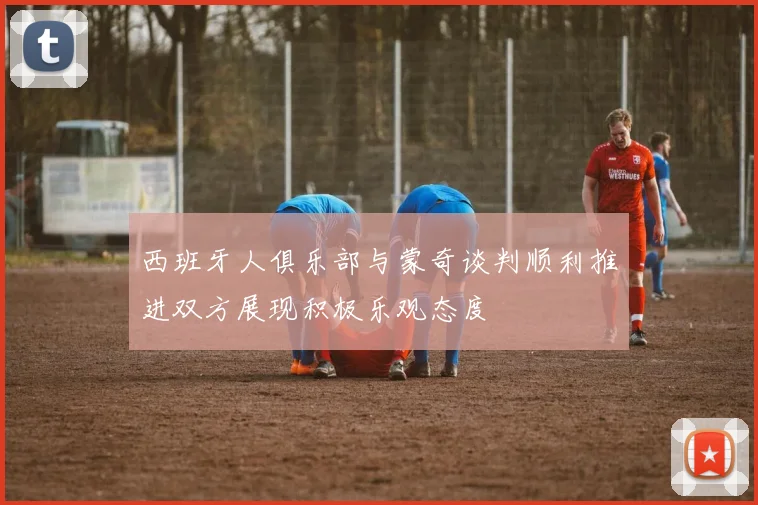 西班牙人俱乐部与蒙奇谈判顺利推进双方展现积极乐观态度