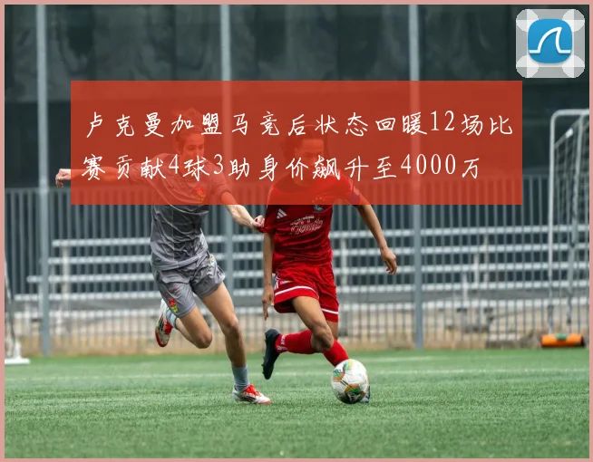 卢克曼加盟马竞后状态回暖12场比赛贡献4球3助身价飙升至4000万