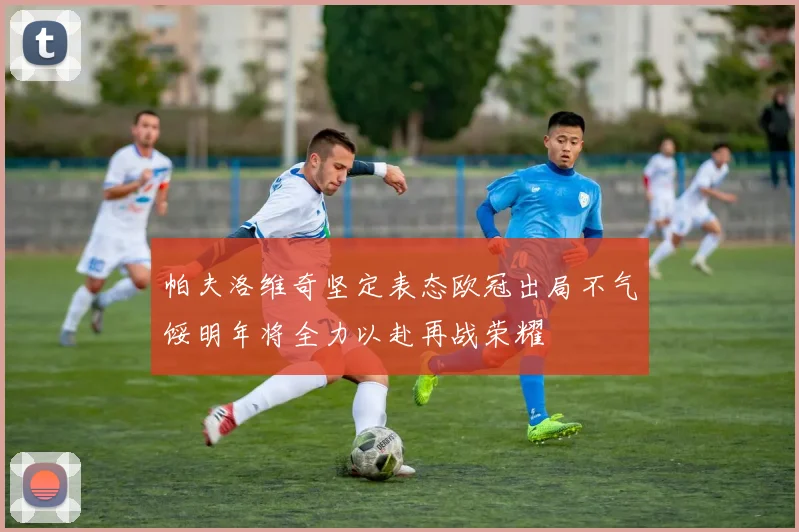 帕夫洛维奇坚定表态欧冠出局不气馁明年将全力以赴再战荣耀