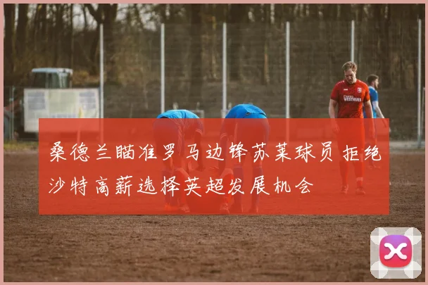 桑德兰瞄准罗马边锋苏莱球员拒绝沙特高薪选择英超发展机会