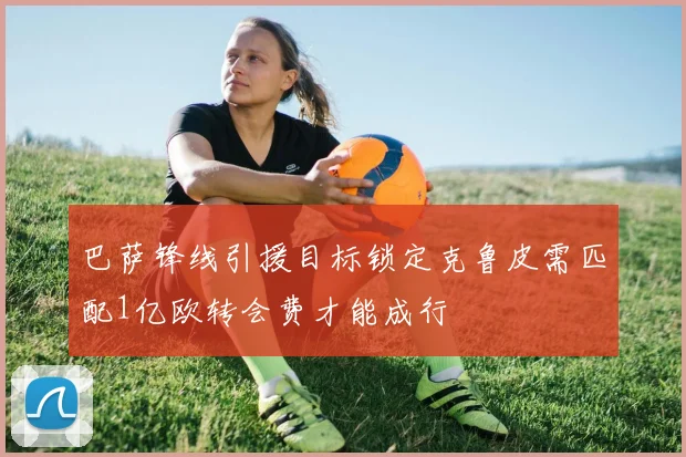 巴萨锋线引援目标锁定克鲁皮需匹配1亿欧转会费才能成行