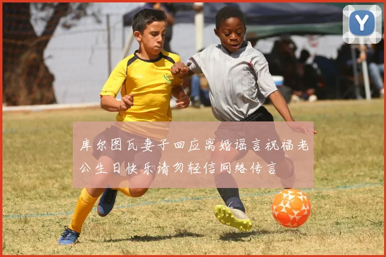 库尔图瓦妻子回应离婚谣言祝福老公生日快乐请勿轻信网络传言