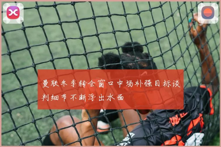 曼联冬季转会窗口中场补强目标谈判细节不断浮出水面