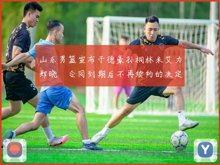 山东男篮宣布于德豪孙桐林米艾力郑晓垚合同到期后不再续约的决定