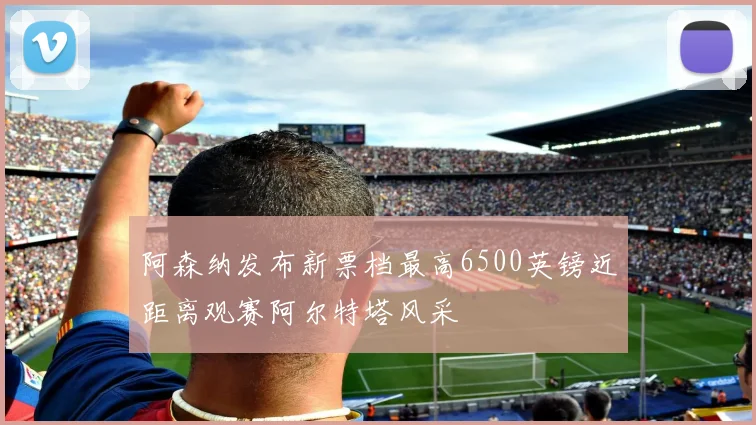 阿森纳发布新票档最高6500英镑近距离观赛阿尔特塔风采