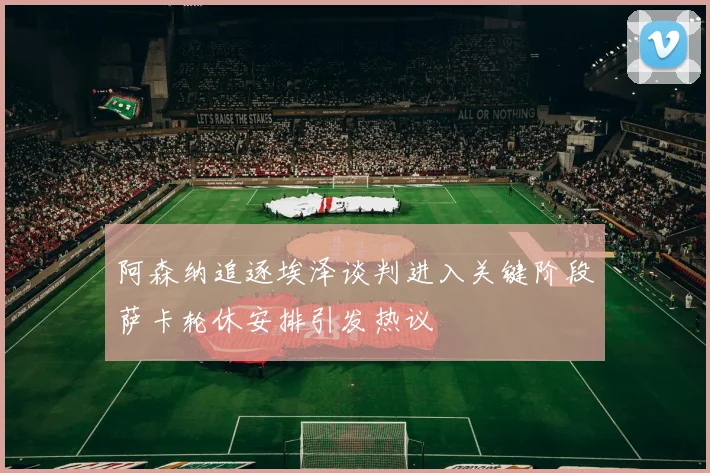 阿森纳追逐埃泽谈判进入关键阶段萨卡轮休安排引发热议