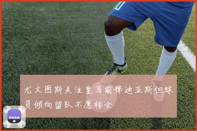 尤文图斯关注皇马前锋迪亚斯但球员倾向留队不愿转会