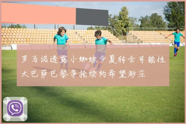 罗马诺透露小蜘蛛今夏转会可能性大巴萨巴黎争抢续约希望渺茫
