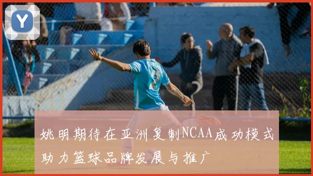 姚明期待在亚洲复制NCAA成功模式助力篮球品牌发展与推广