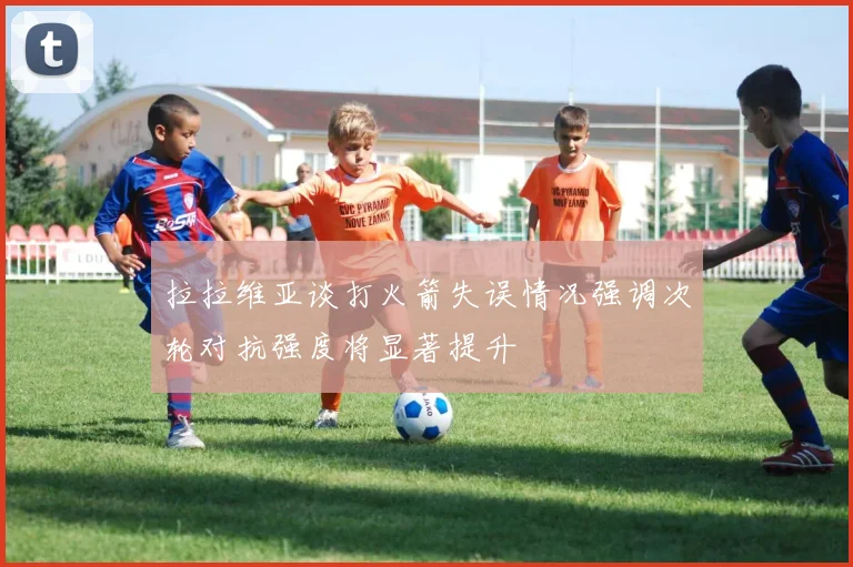 拉拉维亚谈打火箭失误情况强调次轮对抗强度将显著提升