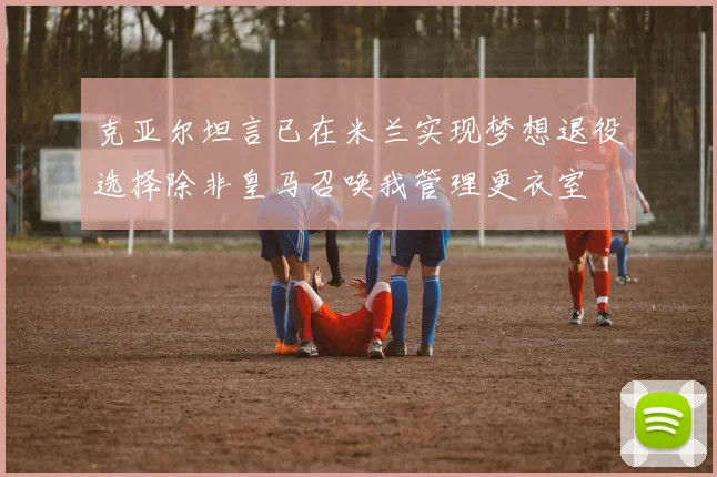 克亚尔坦言已在米兰实现梦想退役选择除非皇马召唤我管理更衣室