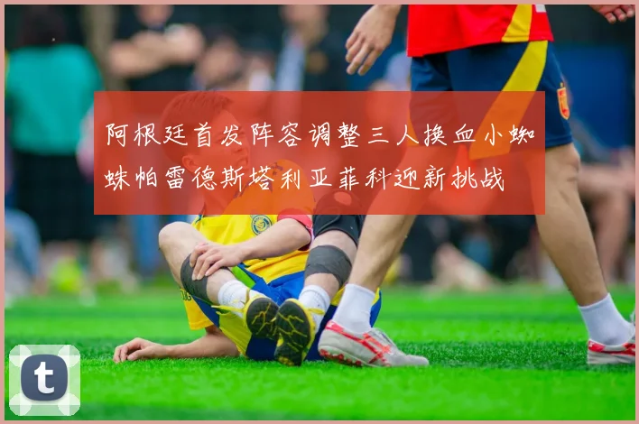 阿根廷首发阵容调整三人换血小蜘蛛帕雷德斯塔利亚菲科迎新挑战